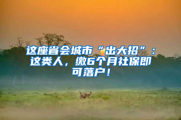 这座省会城市“出大招”：这类人，缴6个月社保即可落户！