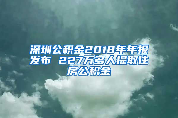 深圳公积金2018年年报发布 227万多人提取住房公积金