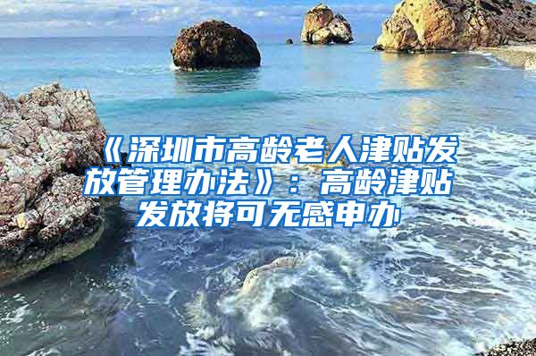 《深圳市高龄老人津贴发放管理办法》：高龄津贴发放将可无感申办