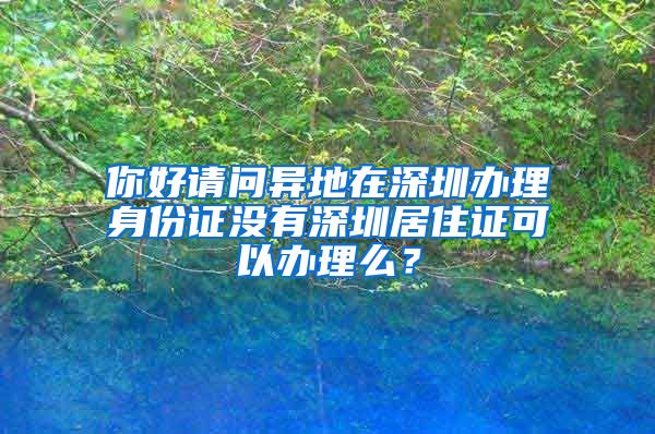 你好请问异地在深圳办理身份证没有深圳居住证可以办理么？