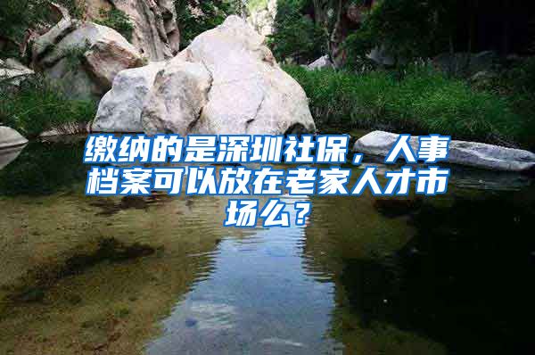 缴纳的是深圳社保，人事档案可以放在老家人才市场么？