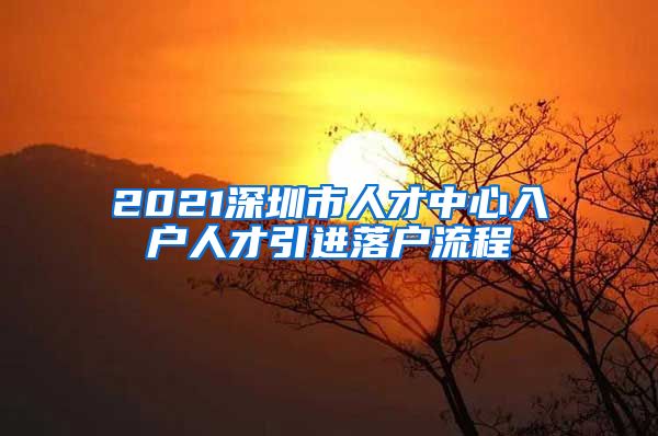 2021深圳市人才中心入户人才引进落户流程