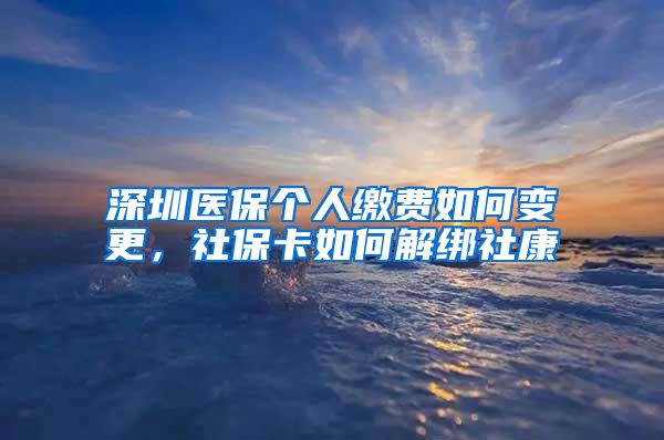 深圳医保个人缴费如何变更，社保卡如何解绑社康