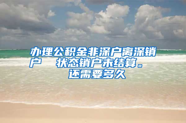 办理公积金非深户离深销户  状态销户未结算。  还需要多久