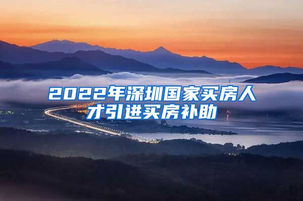 2022年深圳国家买房人才引进买房补助