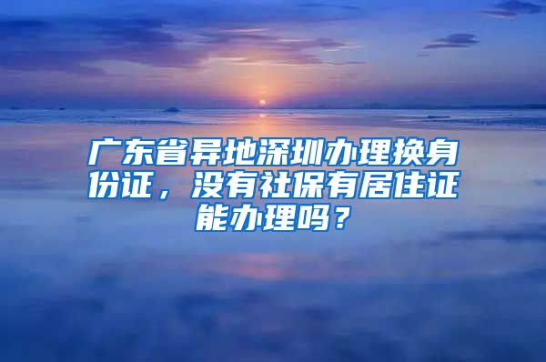 广东省异地深圳办理换身份证，没有社保有居住证能办理吗？