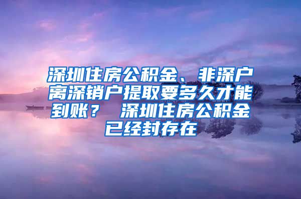 深圳住房公积金、非深户离深销户提取要多久才能到账？ 深圳住房公积金已经封存在