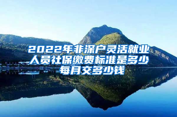 2022年非深户灵活就业人员社保缴费标准是多少 每月交多少钱