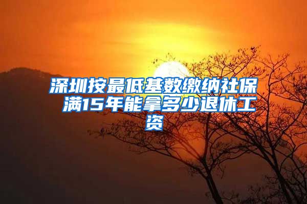 深圳按最低基数缴纳社保 满15年能拿多少退休工资