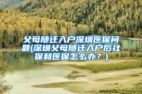 父母随迁入户深圳医保问题(深圳父母随迁入户后社保和医保怎么办？)