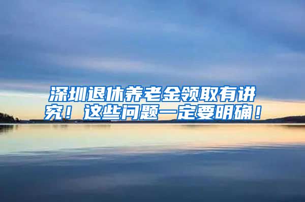 深圳退休养老金领取有讲究！这些问题一定要明确！