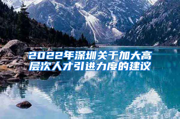 2022年深圳关于加大高层次人才引进力度的建议