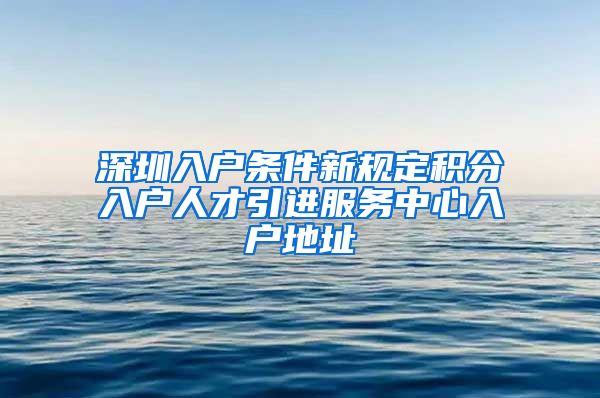 深圳入户条件新规定积分入户人才引进服务中心入户地址