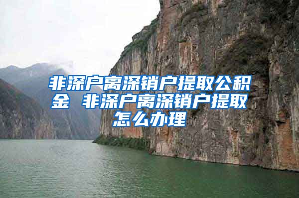 非深户离深销户提取公积金 非深户离深销户提取怎么办理