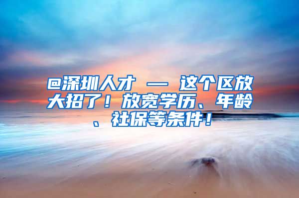 @深圳人才 — 这个区放大招了！放宽学历、年龄、社保等条件！