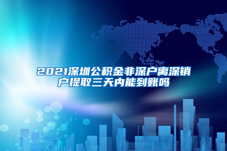 2021深圳公积金非深户离深销户提取三天内能到账吗