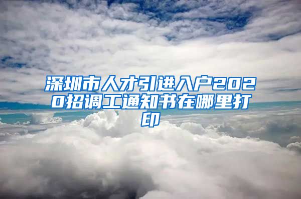 深圳市人才引进入户2020招调工通知书在哪里打印