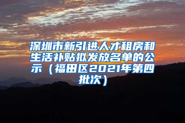 深圳市新引进人才租房和生活补贴拟发放名单的公示（福田区2021年第四批次）