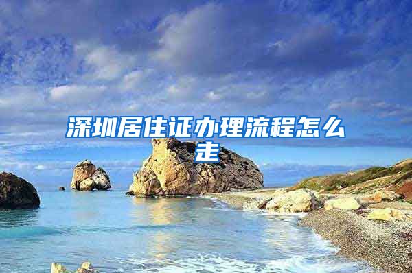 深圳居住证办理流程怎么走