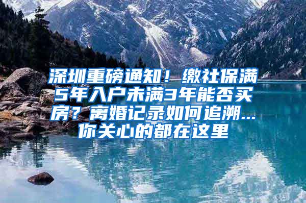 深圳重磅通知！缴社保满5年入户未满3年能否买房？离婚记录如何追溯...你关心的都在这里