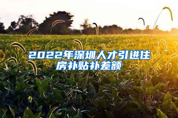 2022年深圳人才引进住房补贴补差额