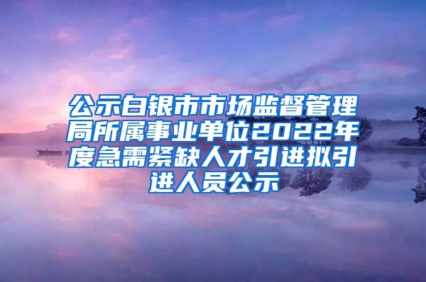 公示白银市市场监督管理局所属事业单位2022年度急需紧缺人才引进拟引进人员公示