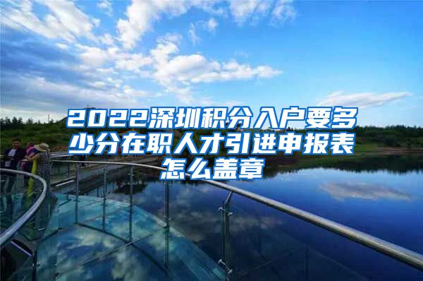 2022深圳积分入户要多少分在职人才引进申报表怎么盖章