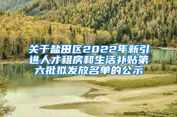 关于盐田区2022年新引进人才租房和生活补贴第六批拟发放名单的公示