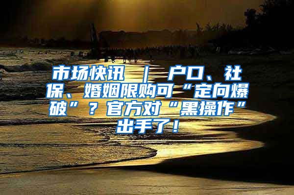 市场快讯 ｜ 户口、社保、婚姻限购可“定向爆破”？官方对“黑操作”出手了！