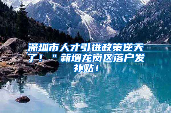 深圳市人才引进政策逆天了！＂新增龙岗区落户发补贴！