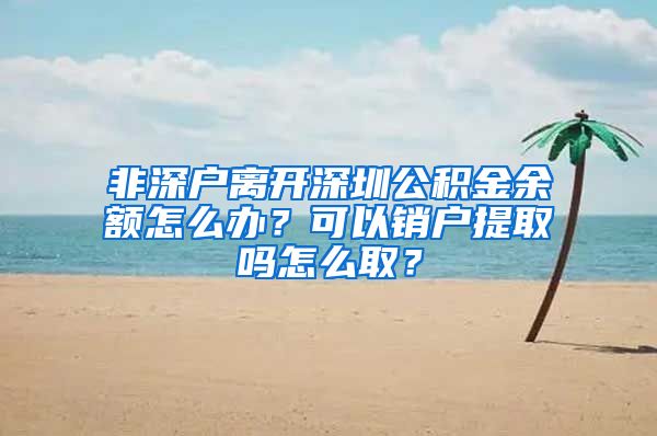 非深户离开深圳公积金余额怎么办？可以销户提取吗怎么取？