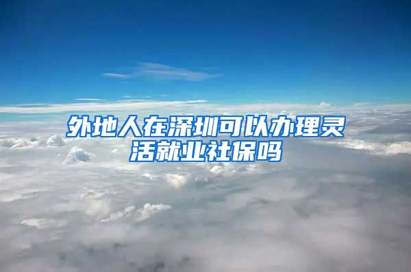 外地人在深圳可以办理灵活就业社保吗