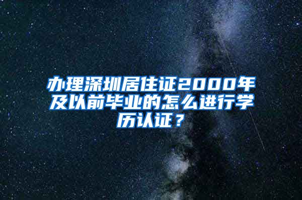 办理深圳居住证2000年及以前毕业的怎么进行学历认证？