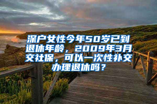 深户女性今年50岁已到退休年龄，2009年3月交社保，可以一次性补交办理退休吗？