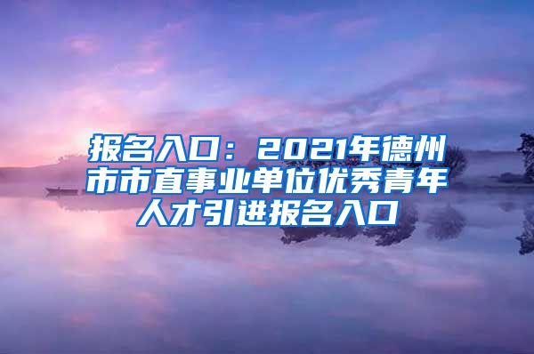 报名入口：2021年德州市市直事业单位优秀青年人才引进报名入口