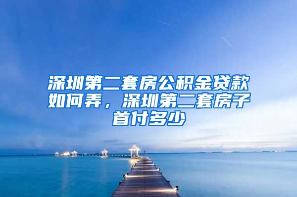 深圳第二套房公积金贷款如何弄，深圳第二套房子首付多少