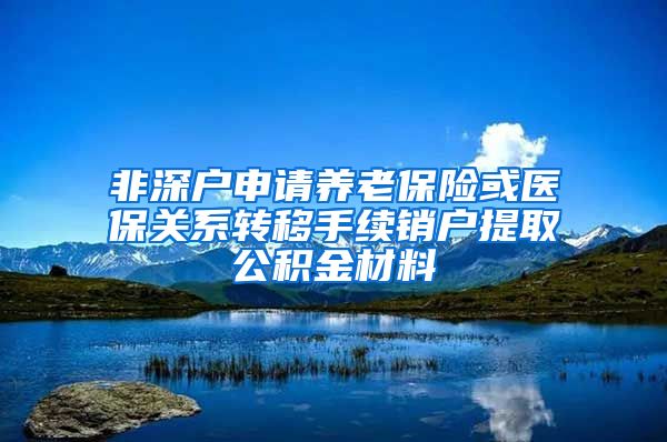 非深户申请养老保险或医保关系转移手续销户提取公积金材料