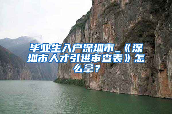 毕业生入户深圳市_《深圳市人才引进审查表》怎么拿？