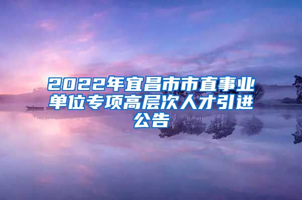 2022年宜昌市市直事业单位专项高层次人才引进公告