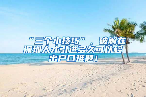 “三个小技巧”，破解在深圳人才引进多久可以移出户口难题！