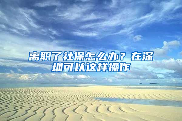 离职了社保怎么办？在深圳可以这样操作