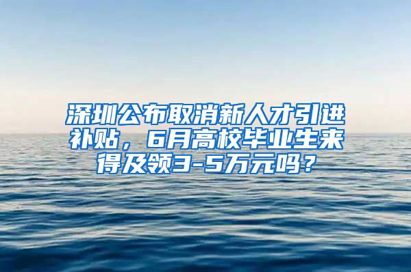 深圳公布取消新人才引进补贴，6月高校毕业生来得及领3-5万元吗？