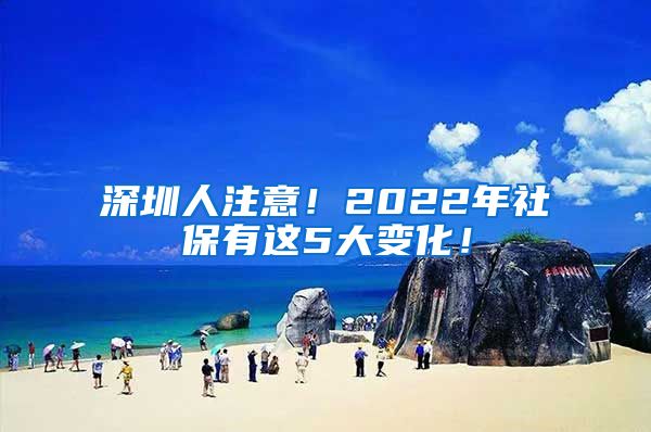 深圳人注意！2022年社保有这5大变化！