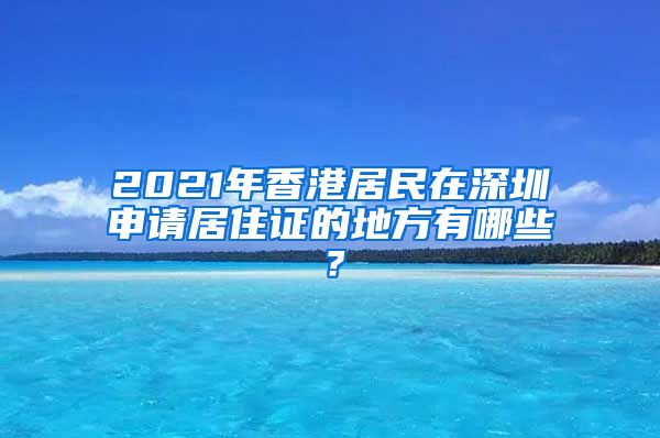 2021年香港居民在深圳申请居住证的地方有哪些？