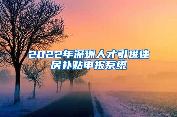 2022年深圳人才引进住房补贴申报系统