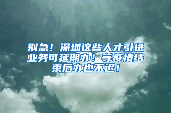 别急！深圳这些人才引进业务可延期办！等疫情结束后办也不迟！