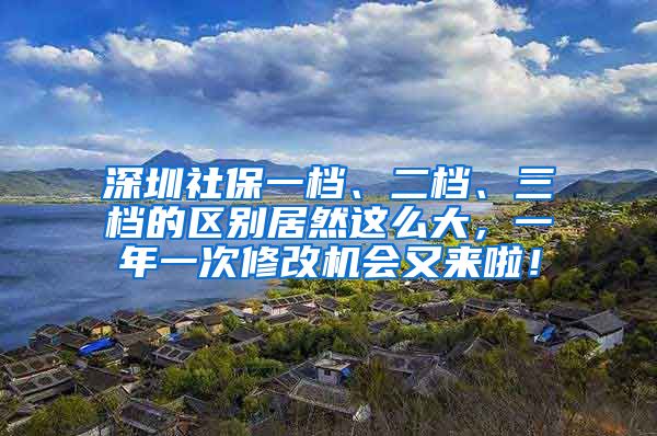 深圳社保一档、二档、三档的区别居然这么大，一年一次修改机会又来啦！