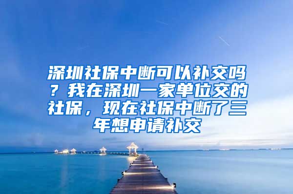 深圳社保中断可以补交吗？我在深圳一家单位交的社保，现在社保中断了三年想申请补交