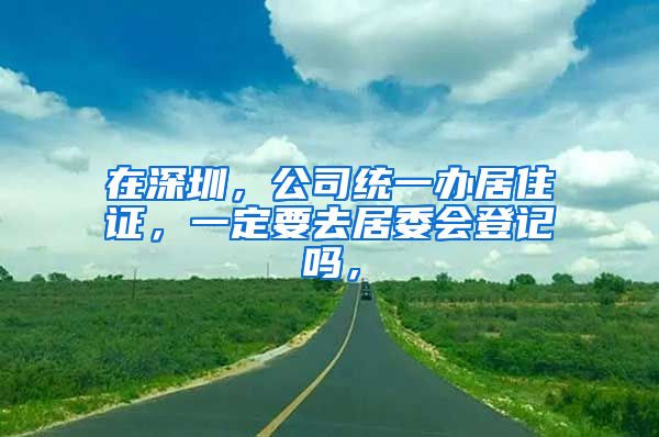 在深圳，公司统一办居住证，一定要去居委会登记吗，