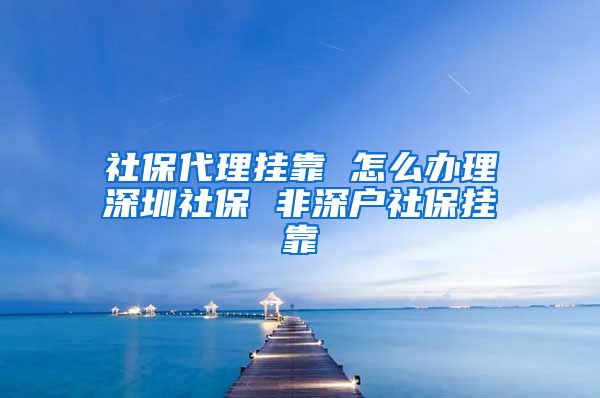 社保代理挂靠 怎么办理深圳社保 非深户社保挂靠